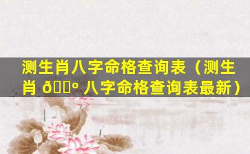 测生肖八字命格查询表（测生肖 🐺 八字命格查询表最新）